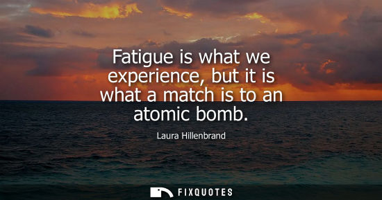 Small: Fatigue is what we experience, but it is what a match is to an atomic bomb