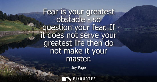 Small: Fear is your greatest obstacle - so question your fear. If it does not serve your greatest life then do not ma