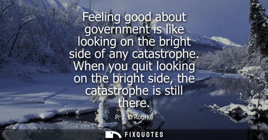 Small: Feeling good about government is like looking on the bright side of any catastrophe. When you quit look