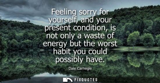 Small: Feeling sorry for yourself, and your present condition, is not only a waste of energy but the worst hab