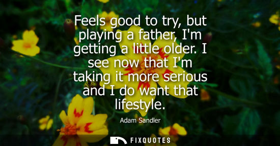 Small: Feels good to try, but playing a father, Im getting a little older. I see now that Im taking it more se