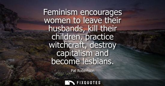 Small: Feminism encourages women to leave their husbands, kill their children, practice witchcraft, destroy ca