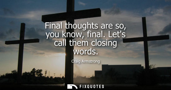Small: Final thoughts are so, you know, final. Lets call them closing words
