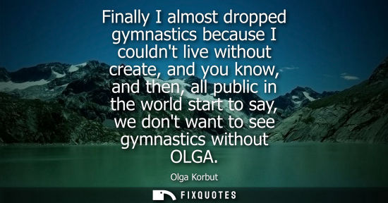 Small: Finally I almost dropped gymnastics because I couldnt live without create, and you know, and then, all 