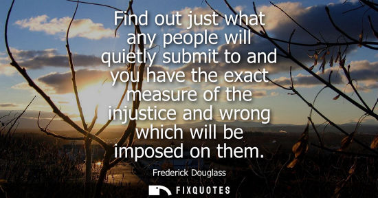 Small: Find out just what any people will quietly submit to and you have the exact measure of the injustice an