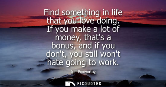 Small: Find something in life that you love doing. If you make a lot of money, thats a bonus, and if you dont,
