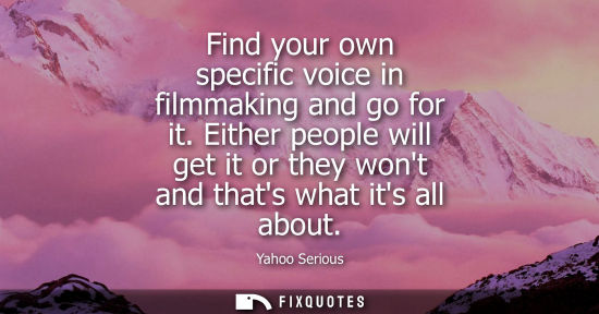 Small: Find your own specific voice in filmmaking and go for it. Either people will get it or they wont and th