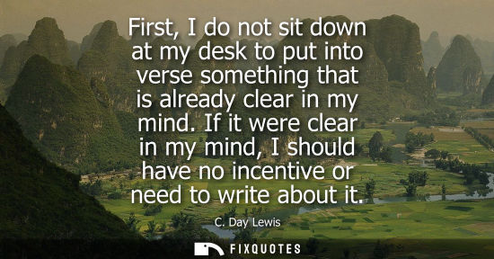 Small: First, I do not sit down at my desk to put into verse something that is already clear in my mind.