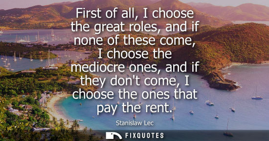 Small: First of all, I choose the great roles, and if none of these come, I choose the mediocre ones, and if they don