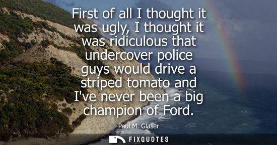 Small: First of all I thought it was ugly, I thought it was ridiculous that undercover police guys would drive