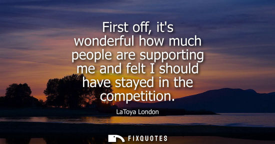 Small: First off, its wonderful how much people are supporting me and felt I should have stayed in the competi