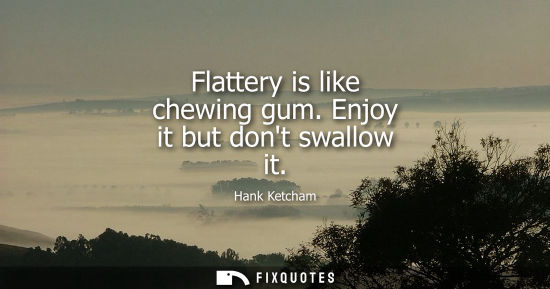 Small: Flattery is like chewing gum. Enjoy it but dont swallow it