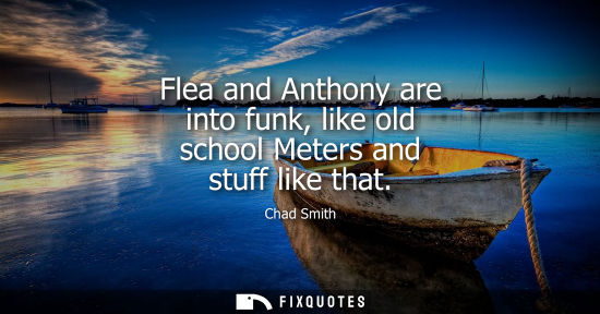 Small: Flea and Anthony are into funk, like old school Meters and stuff like that