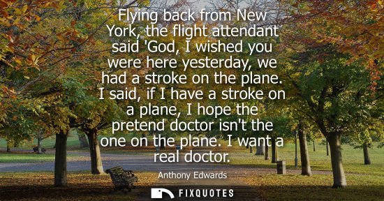Small: Flying back from New York, the flight attendant said God, I wished you were here yesterday, we had a stroke on