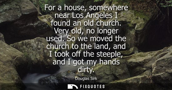 Small: For a house, somewhere near Los Angeles I found an old church. Very old, no longer used. So we moved th