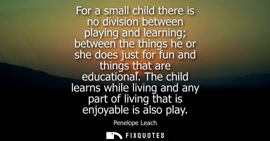 Small: For a small child there is no division between playing and learning between the things he or she does j