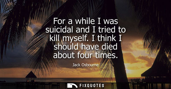 Small: For a while I was suicidal and I tried to kill myself. I think I should have died about four times
