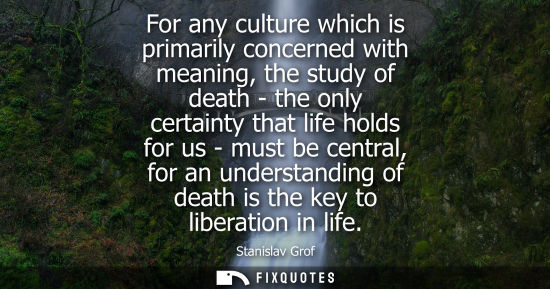Small: For any culture which is primarily concerned with meaning, the study of death - the only certainty that life h