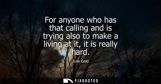 Small: For anyone who has that calling and is trying also to make a living at it, it is really hard