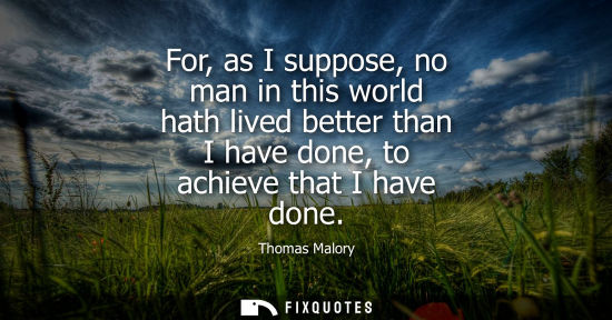 Small: For, as I suppose, no man in this world hath lived better than I have done, to achieve that I have done