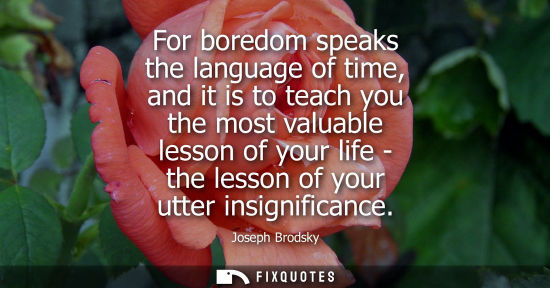 Small: For boredom speaks the language of time, and it is to teach you the most valuable lesson of your life -