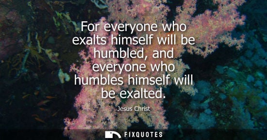 Small: For everyone who exalts himself will be humbled, and everyone who humbles himself will be exalted