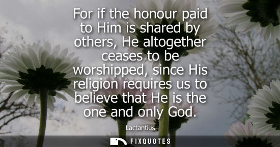 Small: For if the honour paid to Him is shared by others, He altogether ceases to be worshipped, since His rel