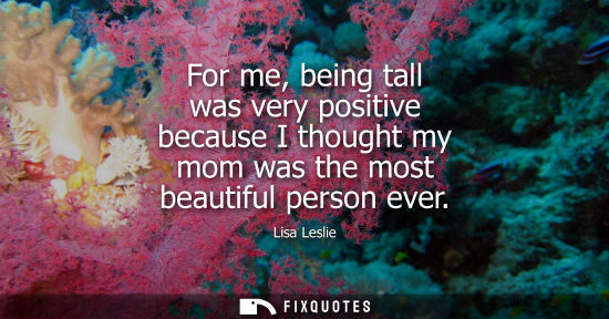 Small: For me, being tall was very positive because I thought my mom was the most beautiful person ever