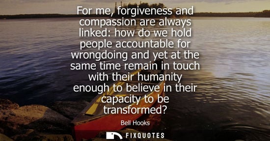 Small: For me, forgiveness and compassion are always linked: how do we hold people accountable for wrongdoing and yet