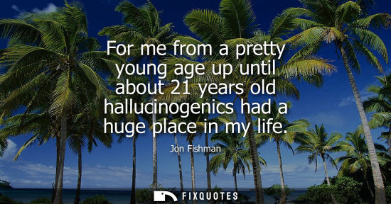 Small: For me from a pretty young age up until about 21 years old hallucinogenics had a huge place in my life
