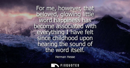Small: For me, however, that beloved, glowing little word happiness has become associated with everything I have felt