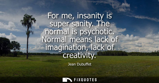 Small: For me, insanity is super sanity. The normal is psychotic. Normal means lack of imagination, lack of cr