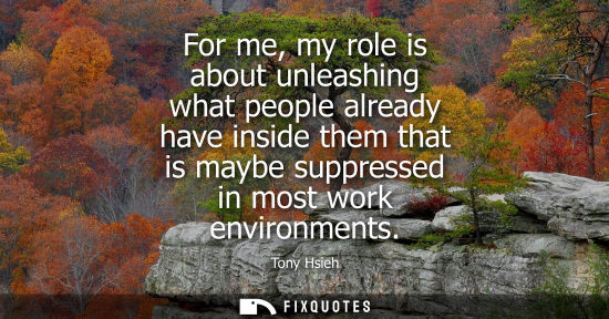 Small: For me, my role is about unleashing what people already have inside them that is maybe suppressed in mo