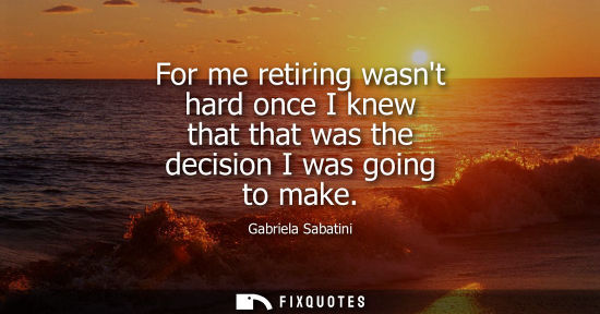 Small: For me retiring wasnt hard once I knew that that was the decision I was going to make