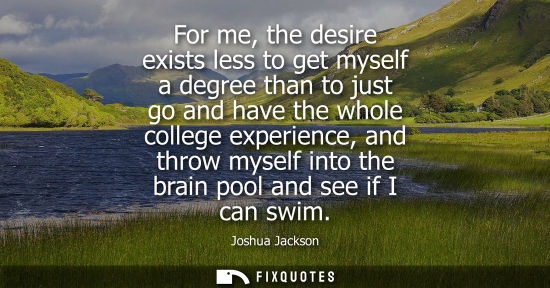 Small: For me, the desire exists less to get myself a degree than to just go and have the whole college experi