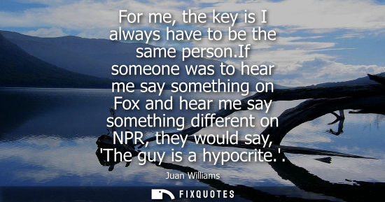 Small: For me, the key is I always have to be the same person.If someone was to hear me say something on Fox a