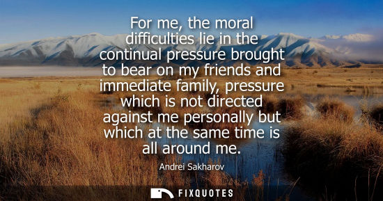Small: For me, the moral difficulties lie in the continual pressure brought to bear on my friends and immediat