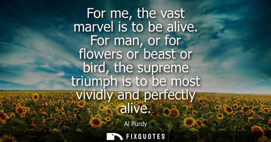 Small: For me, the vast marvel is to be alive. For man, or for flowers or beast or bird, the supreme triumph is to be