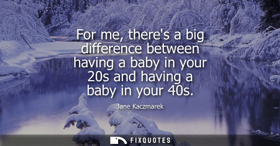 Small: For me, theres a big difference between having a baby in your 20s and having a baby in your 40s