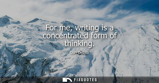 Small: For me, writing is a concentrated form of thinking