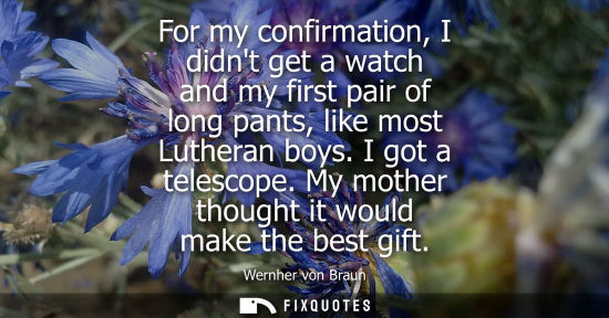 Small: For my confirmation, I didnt get a watch and my first pair of long pants, like most Lutheran boys. I got a tel