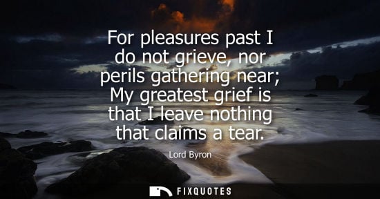 Small: For pleasures past I do not grieve, nor perils gathering near My greatest grief is that I leave nothing
