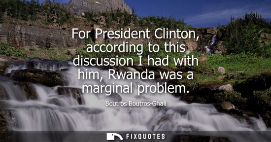 Small: For President Clinton, according to this discussion I had with him, Rwanda was a marginal problem