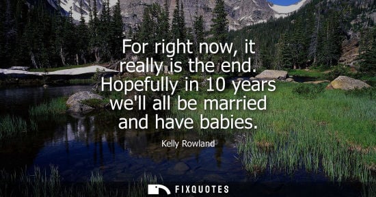 Small: For right now, it really is the end. Hopefully in 10 years well all be married and have babies