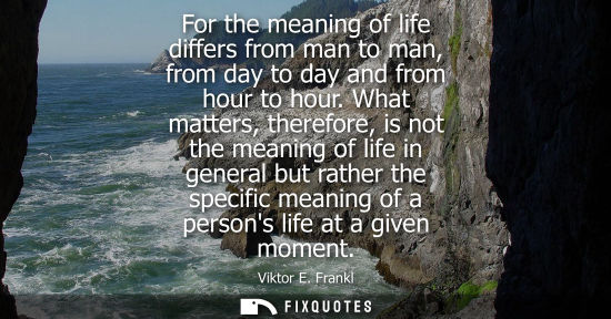 Small: For the meaning of life differs from man to man, from day to day and from hour to hour. What matters, t