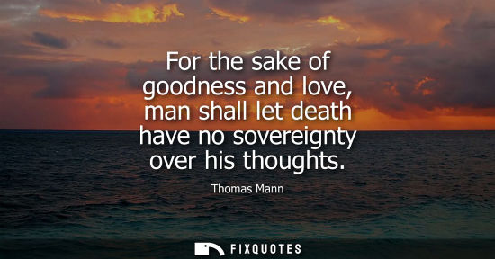 Small: For the sake of goodness and love, man shall let death have no sovereignty over his thoughts - Thomas Mann