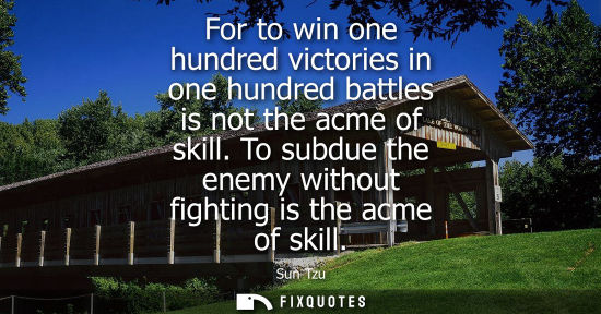 Small: For to win one hundred victories in one hundred battles is not the acme of skill. To subdue the enemy w