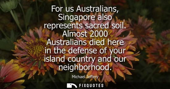Small: For us Australians, Singapore also represents sacred soil. Almost 2000 Australians died here in the defense of