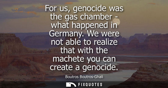 Small: For us, genocide was the gas chamber - what happened in Germany. We were not able to realize that with 
