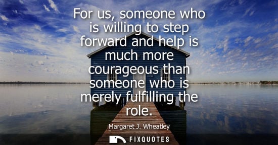 Small: For us, someone who is willing to step forward and help is much more courageous than someone who is mer
